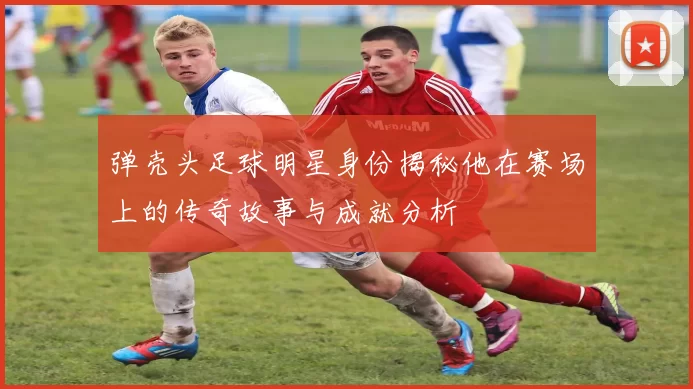 弹壳头足球明星身份揭秘他在赛场上的传奇故事与成就分析