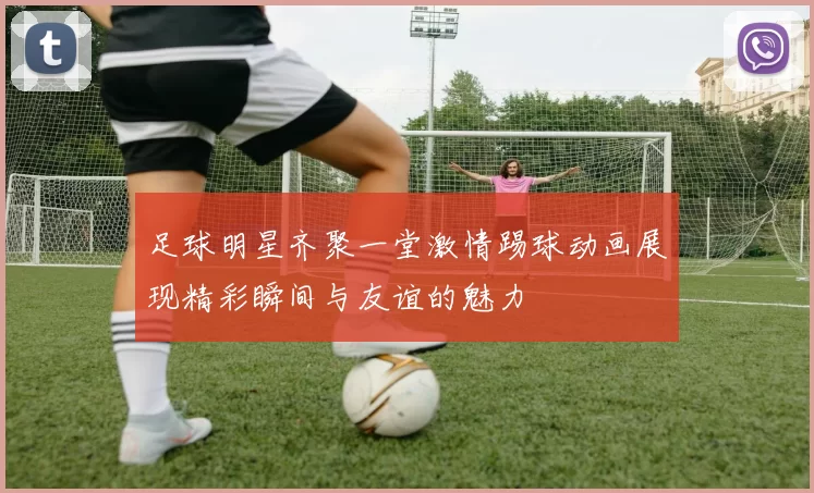 足球明星齐聚一堂激情踢球动画展现精彩瞬间与友谊的魅力