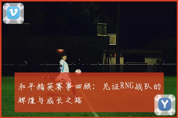 和平精英赛事回顾：见证RNG战队的辉煌与成长之路