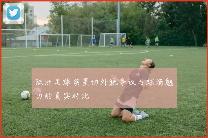 欧洲足球明星的外貌争议与球场魅力的真实对比