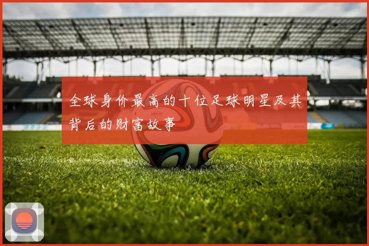 全球身价最高的十位足球明星及其背后的财富故事