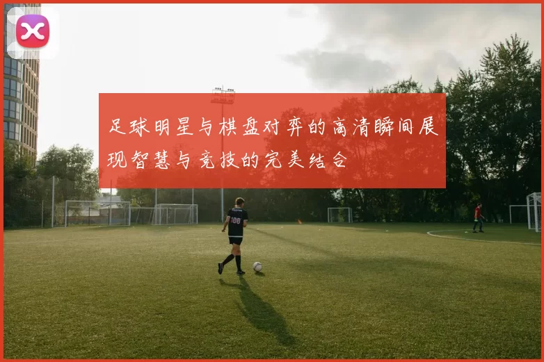 足球明星与棋盘对弈的高清瞬间展现智慧与竞技的完美结合