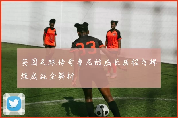 英国足球传奇鲁尼的成长历程与辉煌成就全解析