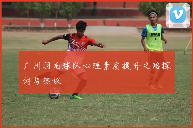 广州羽毛球队心理素质提升之路探讨与热议