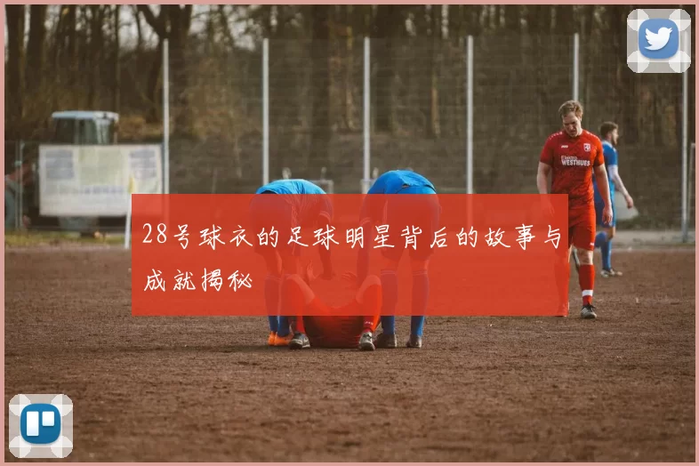 28号球衣的足球明星背后的故事与成就揭秘