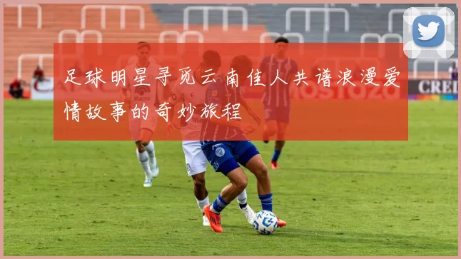 足球明星寻觅云南佳人共谱浪漫爱情故事的奇妙旅程
