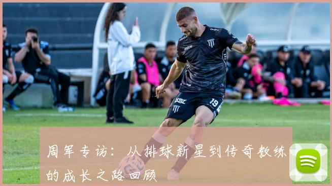 周军专访：从排球新星到传奇教练的成长之路回顾