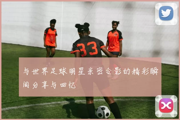 与世界足球明星亲密合影的精彩瞬间分享与回忆