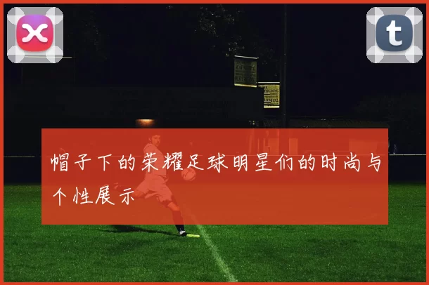 帽子下的荣耀足球明星们的时尚与个性展示