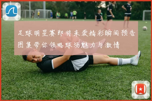 足球明星赛即将来袭精彩瞬间预告图集带你领略球场魅力与激情