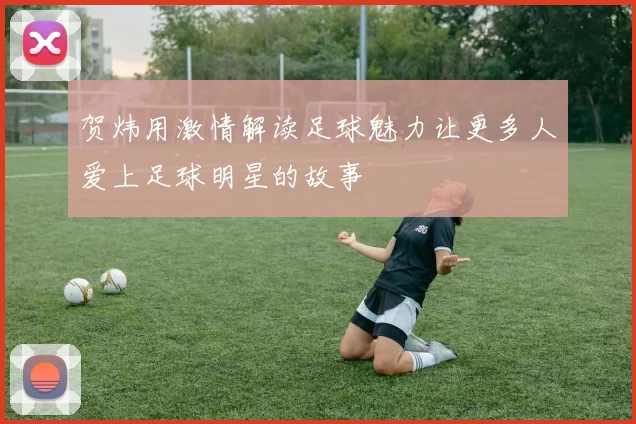 贺炜用激情解读足球魅力让更多人爱上足球明星的故事