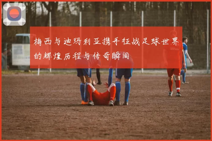 梅西与迪玛利亚携手征战足球世界的辉煌历程与传奇瞬间