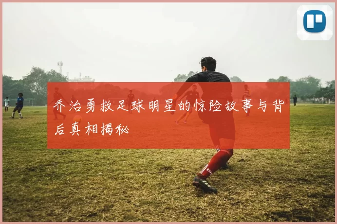 乔治勇救足球明星的惊险故事与背后真相揭秘