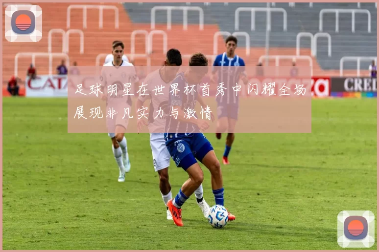 足球明星在世界杯首秀中闪耀全场展现非凡实力与激情