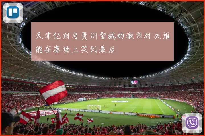 天津亿利与贵州智城的激烈对决谁能在赛场上笑到最后