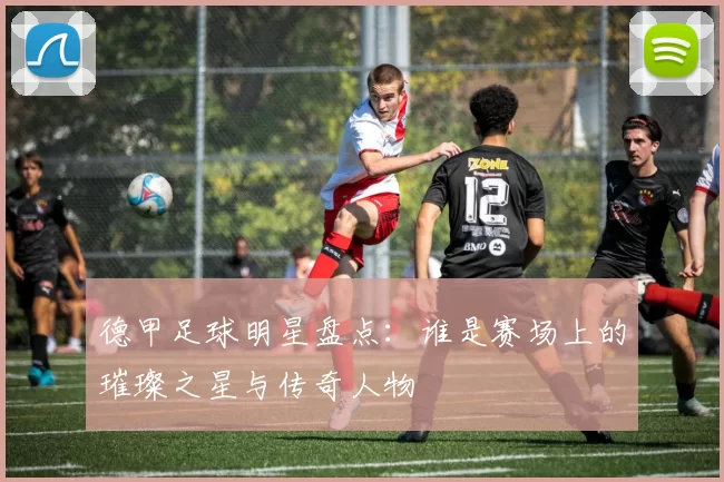 德甲足球明星盘点：谁是赛场上的璀璨之星与传奇人物