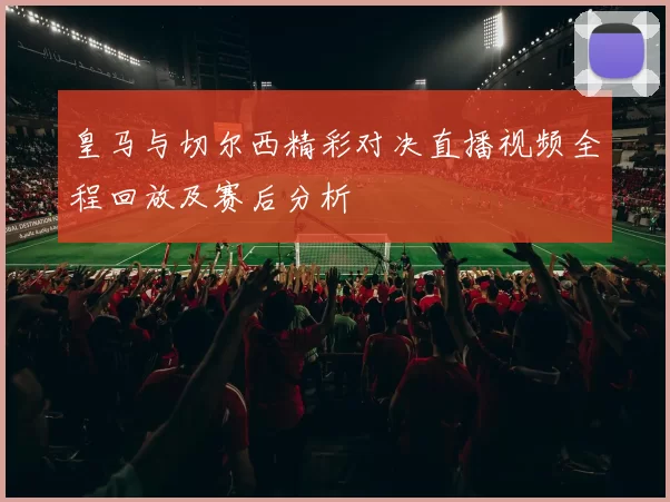 皇马与切尔西精彩对决直播视频全程回放及赛后分析