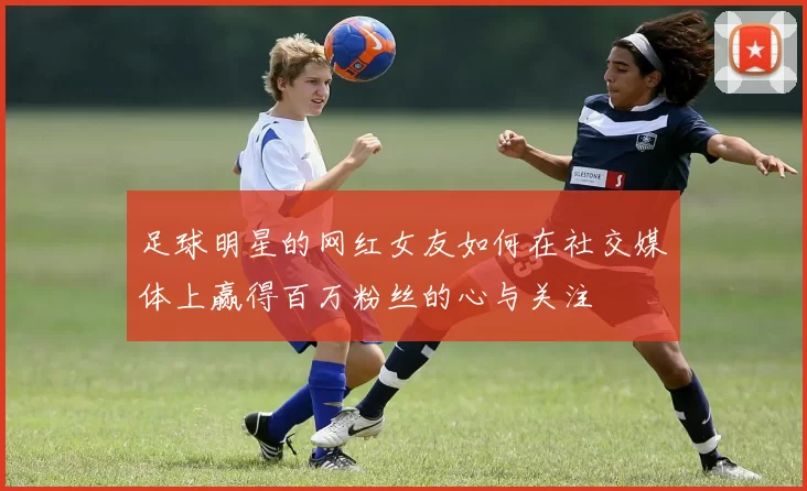足球明星的网红女友如何在社交媒体上赢得百万粉丝的心与关注