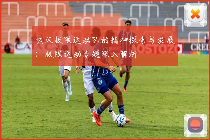 武汉极限运动队的精神探索与发展：极限运动专题深入解析