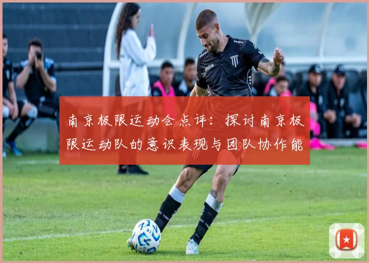 南京极限运动会点评：探讨南京极限运动队的意识表现与团队协作能力