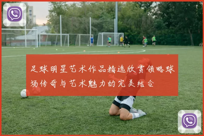 足球明星艺术作品精选欣赏领略球场传奇与艺术魅力的完美结合