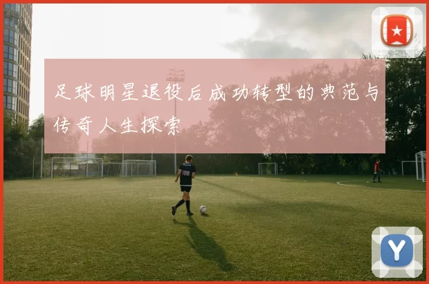 足球明星退役后成功转型的典范与传奇人生探索