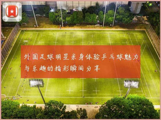外国足球明星亲身体验乒乓球魅力与乐趣的精彩瞬间分享