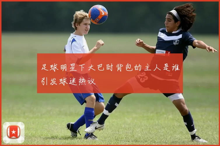 足球明星下大巴时背包的主人是谁引发球迷热议