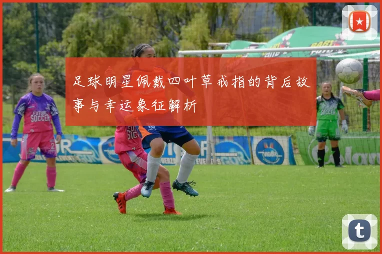足球明星佩戴四叶草戒指的背后故事与幸运象征解析