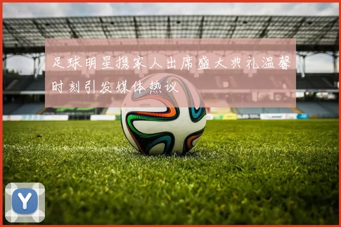 足球明星携家人出席盛大典礼温馨时刻引发媒体热议