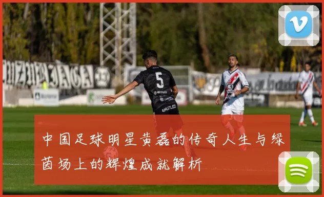 中国足球明星黄磊的传奇人生与绿茵场上的辉煌成就解析