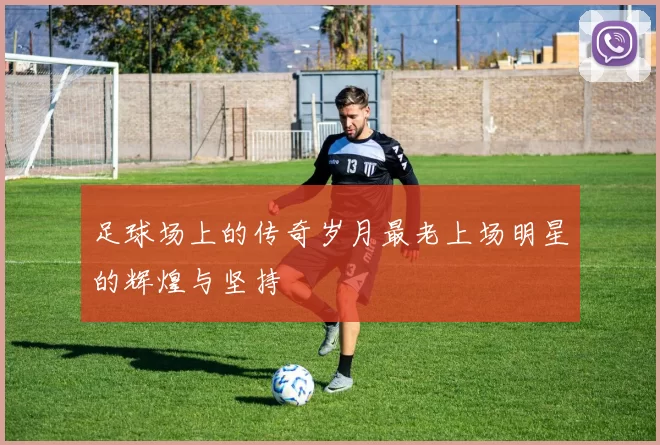 足球场上的传奇岁月最老上场明星的辉煌与坚持