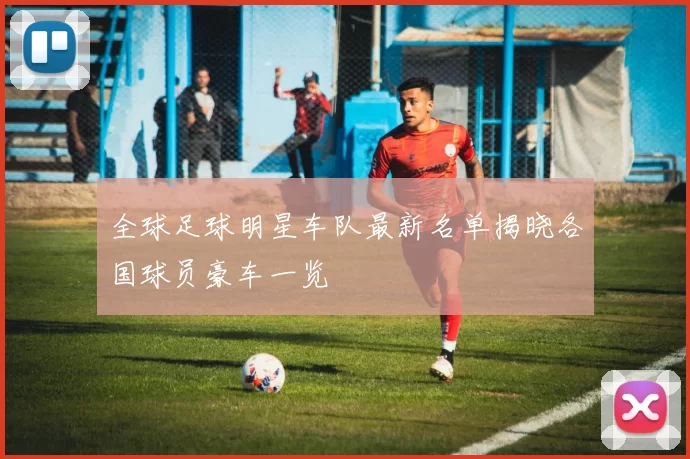 全球足球明星车队最新名单揭晓各国球员豪车一览
