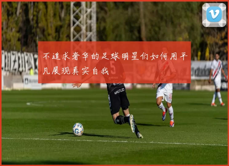 不追求奢华的足球明星们如何用平凡展现真实自我