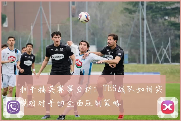 和平精英赛事分析：TES战队如何实现对对手的全面压制策略