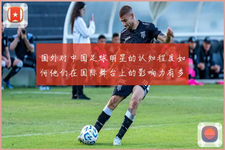 国外对中国足球明星的认知程度如何他们在国际舞台上的影响力有多大