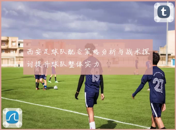 西安足球队配合策略分析与战术探讨提升球队整体实力