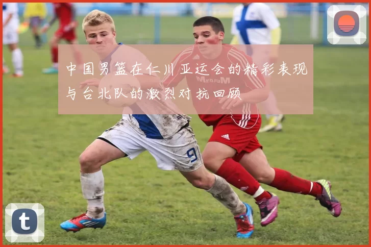中国男篮在仁川亚运会的精彩表现与台北队的激烈对抗回顾