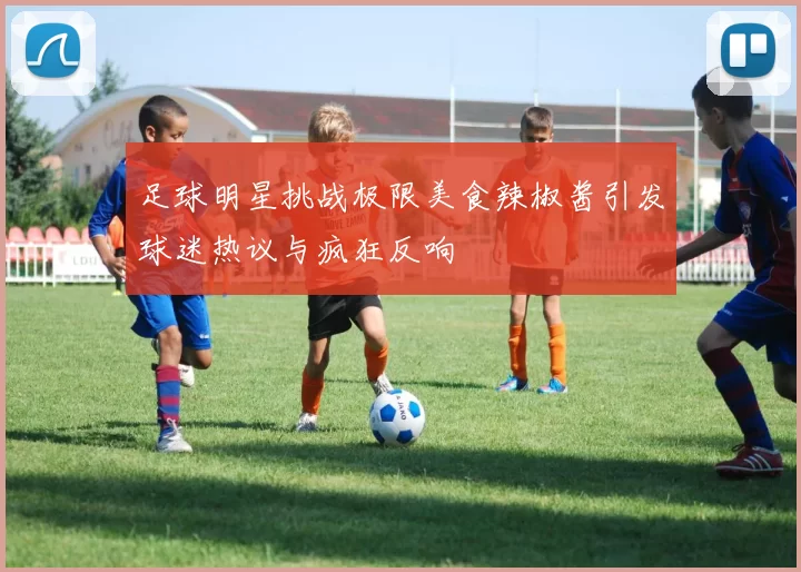 足球明星挑战极限美食辣椒酱引发球迷热议与疯狂反响