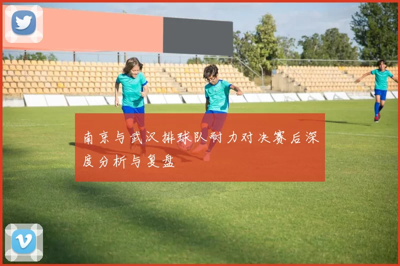 南京与武汉排球队耐力对决赛后深度分析与复盘