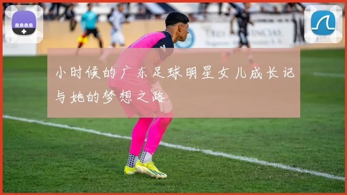 小时候的广东足球明星女儿成长记与她的梦想之路
