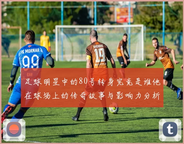 足球明星中的80号转身究竟是谁他在球场上的传奇故事与影响力分析