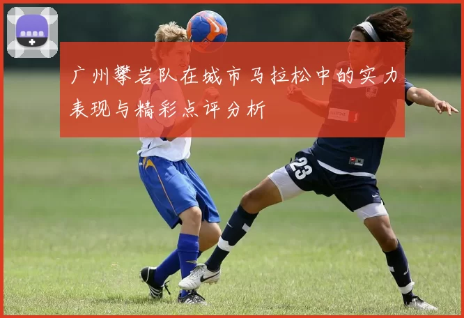广州攀岩队在城市马拉松中的实力表现与精彩点评分析
