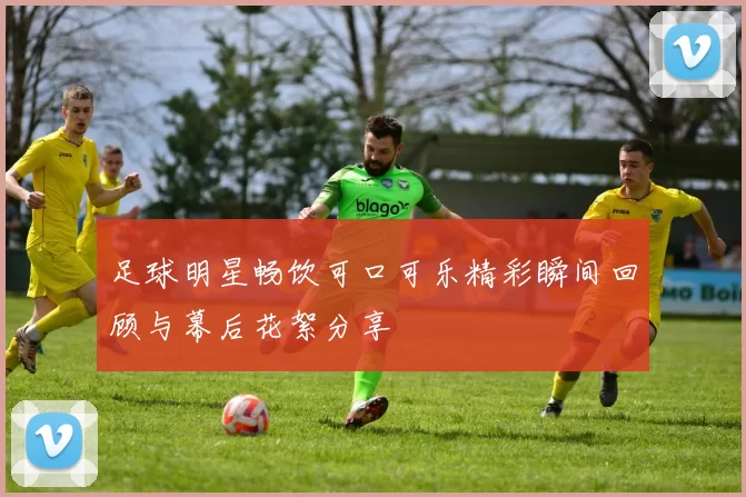 足球明星畅饮可口可乐精彩瞬间回顾与幕后花絮分享