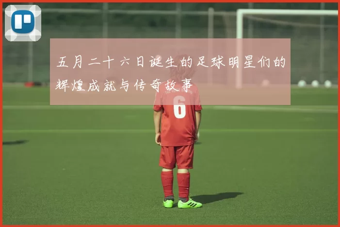 五月二十六日诞生的足球明星们的辉煌成就与传奇故事