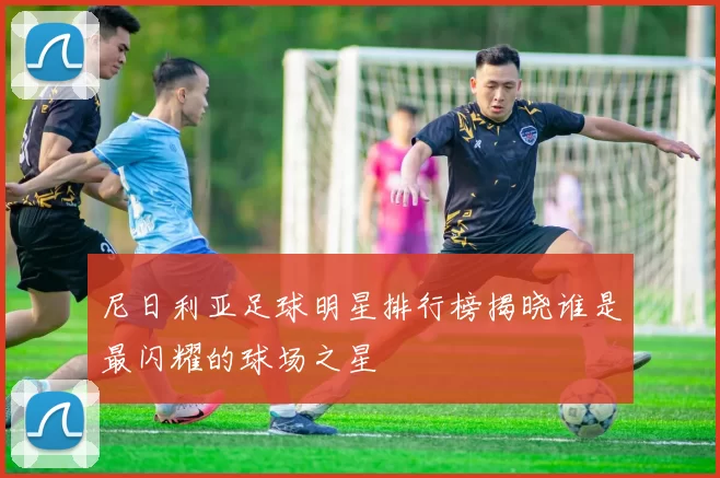 尼日利亚足球明星排行榜揭晓谁是最闪耀的球场之星