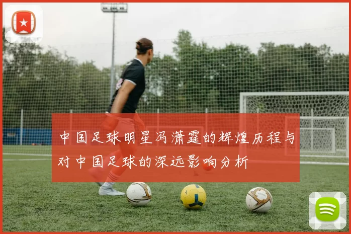 中国足球明星冯潇霆的辉煌历程与对中国足球的深远影响分析