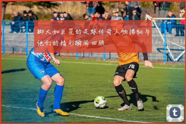 脚大如巨星的足球传奇人物揭秘与他们的精彩瞬间回顾