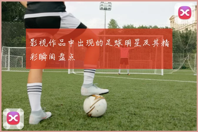 影视作品中出现的足球明星及其精彩瞬间盘点