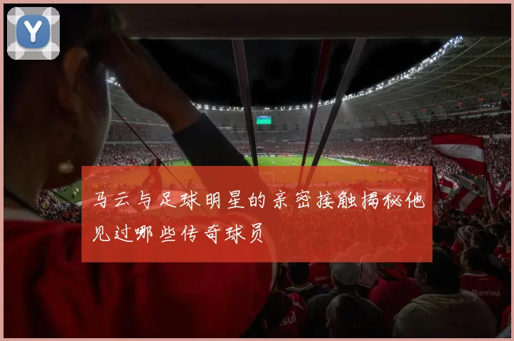 马云与足球明星的亲密接触揭秘他见过哪些传奇球员